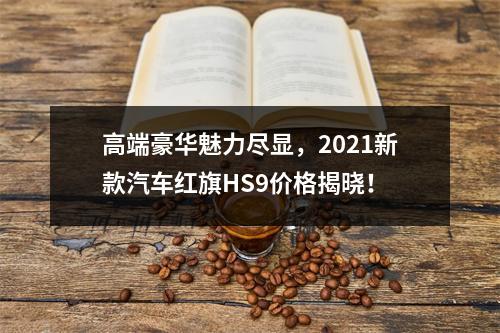 高端豪华魅力尽显，2021新款汽车红旗HS9价格揭晓！