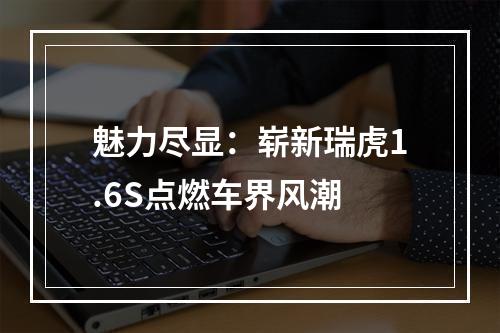 魅力尽显：崭新瑞虎1.6S点燃车界风潮