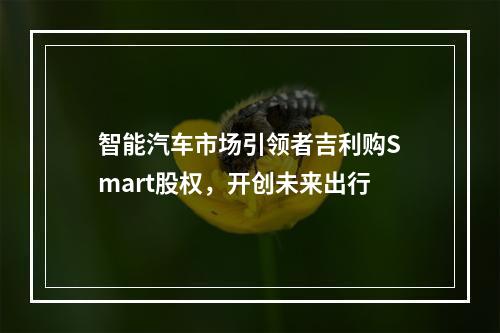 智能汽车市场引领者吉利购Smart股权，开创未来出行
