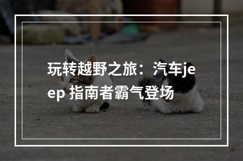 玩转越野之旅：汽车jeep 指南者霸气登场