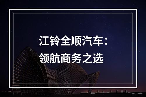 江铃全顺汽车：领航商务之选