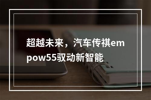 超越未来，汽车传祺empow55驭动新智能