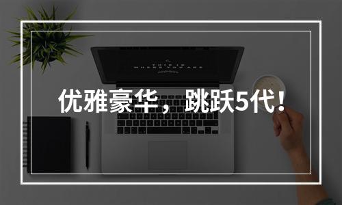 优雅豪华，跳跃5代！