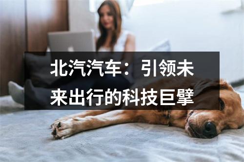 北汽汽车：引领未来出行的科技巨擘