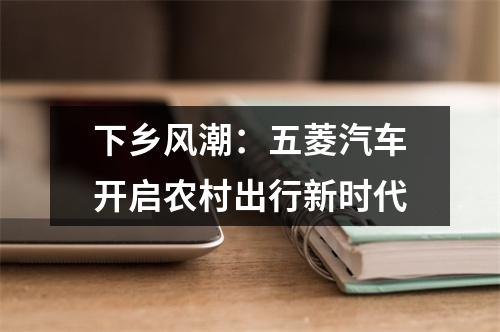 下乡风潮：五菱汽车开启农村出行新时代