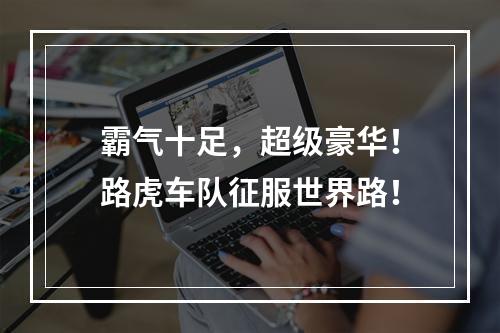 霸气十足，超级豪华！路虎车队征服世界路！