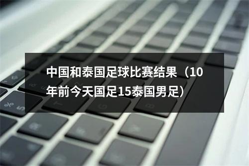 中国和泰国足球比赛结果（10年前今天国足15泰国男足）