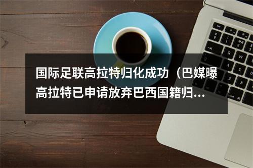 国际足联高拉特归化成功（巴媒曝高拉特已申请放弃巴西国籍归化进展顺利）