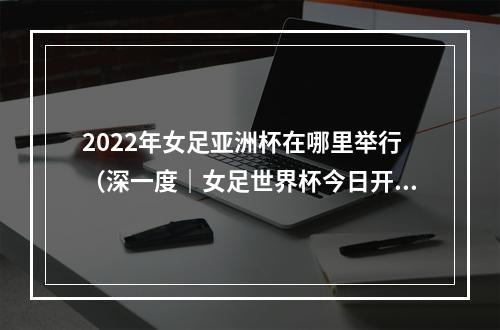 2022年女足亚洲杯在哪里举行（深一度｜女足世界杯今日开幕让我们为女足事业再添一把火）