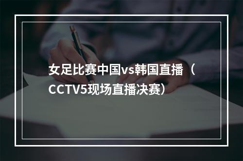 女足比赛中国vs韩国直播（CCTV5现场直播决赛）