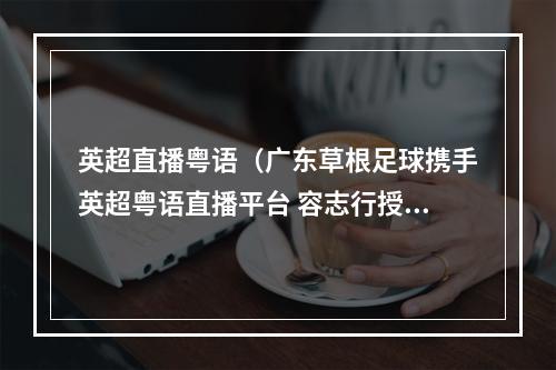 英超直播粤语（广东草根足球携手英超粤语直播平台 容志行授牌）