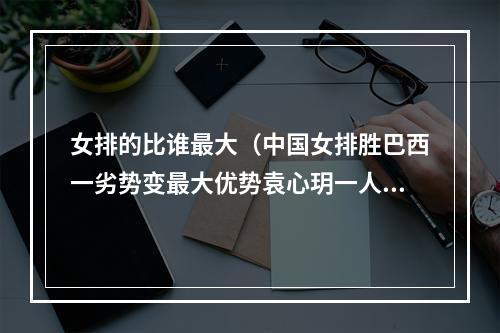 女排的比谁最大（中国女排胜巴西一劣势变最大优势袁心玥一人超过巴西全队）