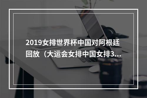 2019女排世界杯中国对阿根廷回放（大运会女排中国女排30阿根廷女排）