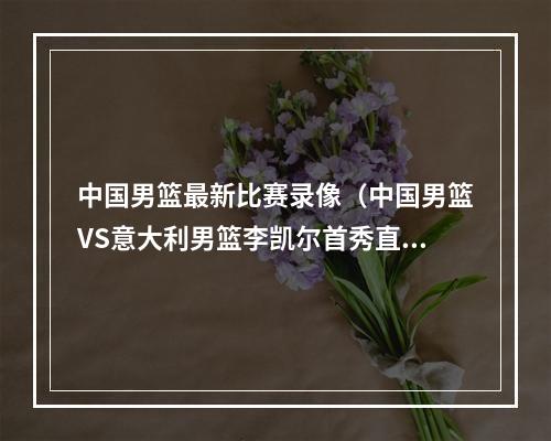 中国男篮最新比赛录像（中国男篮VS意大利男篮李凯尔首秀直播高清回放全程录像比赛）