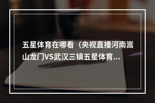 五星体育在哪看（央视直播河南嵩山龙门VS武汉三镇五星体育播上海申花VS成都蓉城）