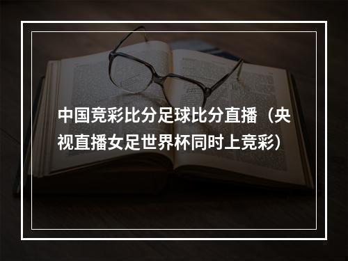 中国竞彩比分足球比分直播（央视直播女足世界杯同时上竞彩）