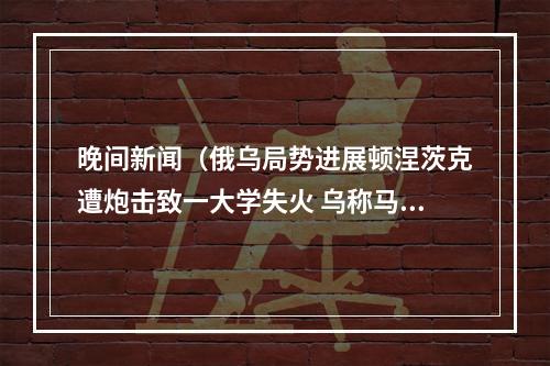 晚间新闻（俄乌局势进展顿涅茨克遭炮击致一大学失火 乌称马达西奇公司工厂遭袭）