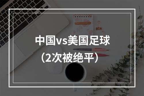 中国vs美国足球（2次被绝平）