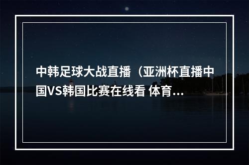 中韩足球大战直播（亚洲杯直播中国VS韩国比赛在线看 体育频道观看地址）