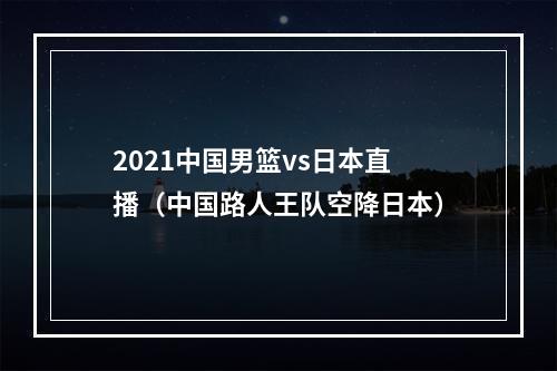 2021中国男篮vs日本直播（中国路人王队空降日本）