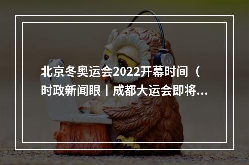 北京冬奥运会2022开幕时间（时政新闻眼丨成都大运会即将举行）