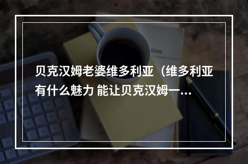 贝克汉姆老婆维多利亚（维多利亚有什么魅力 能让贝克汉姆一见钟情）