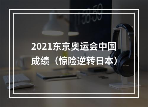 2021东京奥运会中国成绩（惊险逆转日本）