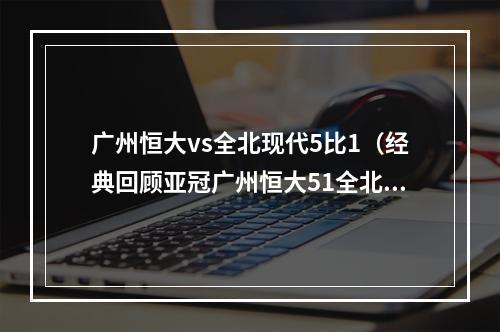 广州恒大vs全北现代5比1（经典回顾亚冠广州恒大51全北现代）