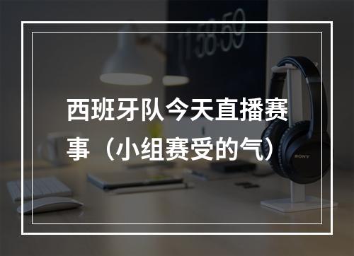 西班牙队今天直播赛事（小组赛受的气）