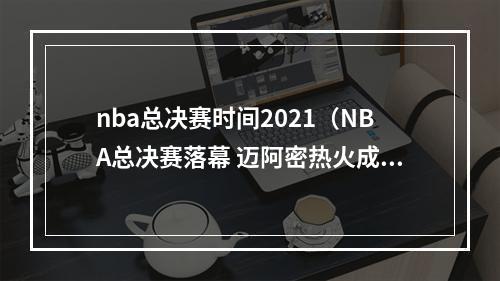 nba总决赛时间2021（NBA总决赛落幕 迈阿密热火成为本赛季中国地区种树总冠军）