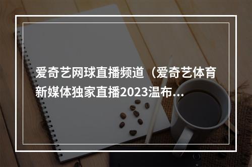 爱奇艺网球直播频道（爱奇艺体育新媒体独家直播2023温布尔登网球锦标赛）