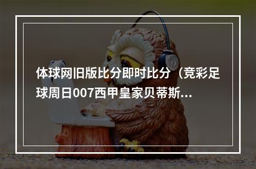体球网旧版比分即时比分（竞彩足球周日007西甲皇家贝蒂斯 vs 皇家社会）