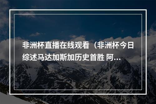 非洲杯直播在线观看（非洲杯今日综述马达加斯加历史首胜 阿尔及利亚10塞内加尔）
