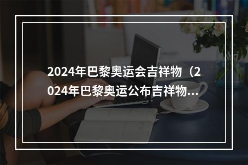2024年巴黎奥运会吉祥物（2024年巴黎奥运公布吉祥物弗里热）