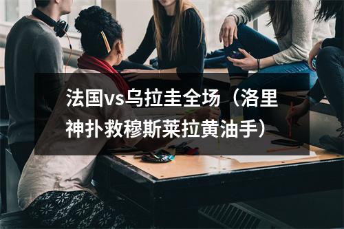 法国vs乌拉圭全场（洛里神扑救穆斯莱拉黄油手）
