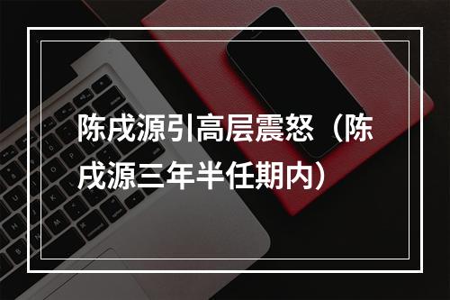 陈戌源引高层震怒（陈戌源三年半任期内）