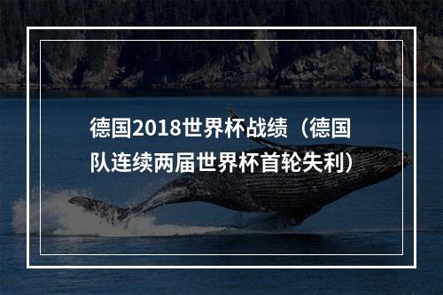 德国2018世界杯战绩（德国队连续两届世界杯首轮失利）
