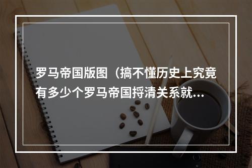 罗马帝国版图（搞不懂历史上究竟有多少个罗马帝国捋清关系就一目了然了）