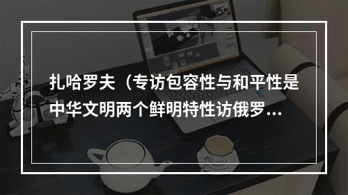 扎哈罗夫（专访包容性与和平性是中华文明两个鲜明特性访俄罗斯知名东方学家扎哈罗夫）