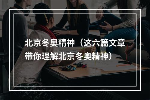 北京冬奥精神（这六篇文章带你理解北京冬奥精神）