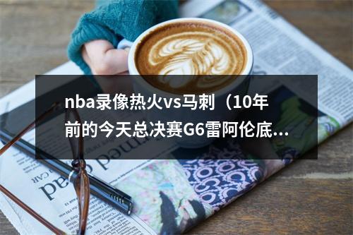nba录像热火vs马刺（10年前的今天总决赛G6雷阿伦底角绝平三分 助热火加时力克马刺）