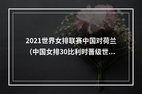 2021世界女排联赛中国对荷兰（中国女排30比利时晋级世锦赛八强）