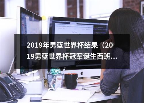 2019年男篮世界杯结果（2019男篮世界杯冠军诞生西班牙9575击败阿根廷）