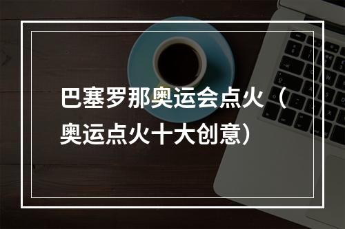 巴塞罗那奥运会点火（奥运点火十大创意）