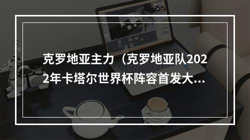 克罗地亚主力（克罗地亚队2022年卡塔尔世界杯阵容首发大名单主力预测魔笛领衔）