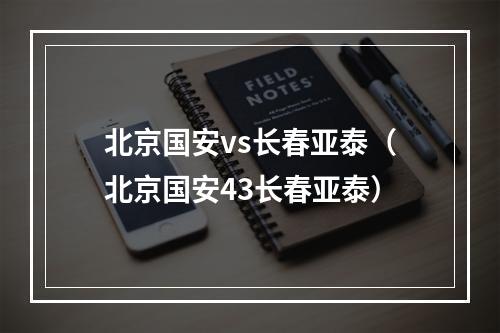 北京国安vs长春亚泰（北京国安43长春亚泰）