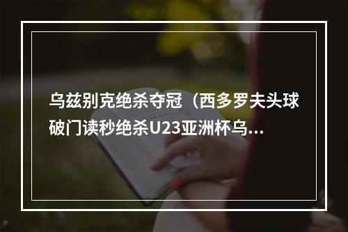 乌兹别克绝杀夺冠（西多罗夫头球破门读秒绝杀U23亚洲杯乌兹别克击败越南夺冠）