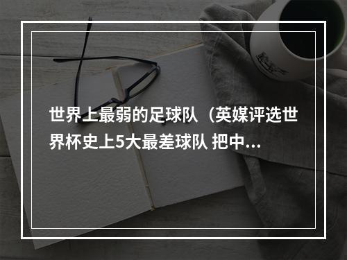 世界上最弱的足球队（英媒评选世界杯史上5大最差球队 把中国队也选进去了⋯⋯）