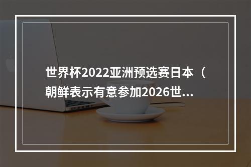世界杯2022亚洲预选赛日本（朝鲜表示有意参加2026世界杯亚洲区预选赛）
