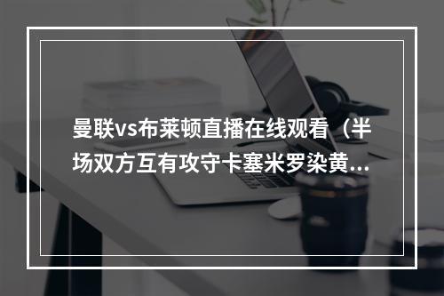 曼联vs布莱顿直播在线观看（半场双方互有攻守卡塞米罗染黄 曼联00布莱顿）